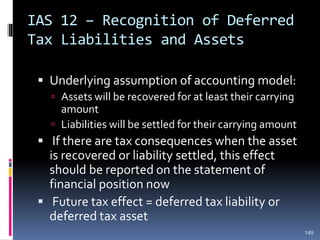 IAS 12 – Recognition of Deferred
Tax Liabilities and Assets
 Underlying assumption of accounting model:
 Assets will be recovered for at least their carrying
amount
 Liabilities will be settled for their carrying amount
 If there are tax consequences when the asset
is recovered or liability settled, this effect
should be reported on the statement of
financial position now
 Future tax effect = deferred tax liability or
deferred tax asset
149
 