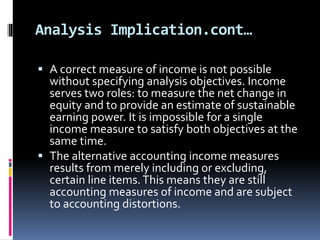 Analysis Implication.cont…
 A correct measure of income is not possible
without specifying analysis objectives. Income
serves two roles: to measure the net change in
equity and to provide an estimate of sustainable
earning power. It is impossible for a single
income measure to satisfy both objectives at the
same time.
 The alternative accounting income measures
results from merely including or excluding,
certain line items.This means they are still
accounting measures of income and are subject
to accounting distortions.
 