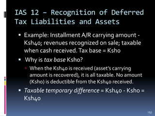 IAS 12 – Recognition of Deferred
Tax Liabilities and Assets
 Example: Installment A/R carrying amount -
Ksh40; revenues recognized on sale; taxable
when cash received.Tax base = Ksh0
 Why is tax base Ksh0?
 When the Ksh40 is received (asset’s carrying
amount is recovered), it is all taxable. No amount
(Ksh0) is deductible from the Ksh40 received.
 Taxable temporary difference = Ksh40 - Ksh0 =
Ksh40
152
 
