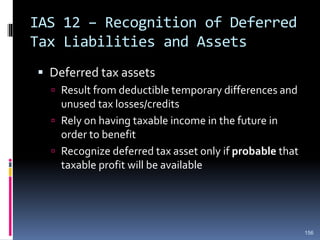 IAS 12 – Recognition of Deferred
Tax Liabilities and Assets
 Deferred tax assets
 Result from deductible temporary differences and
unused tax losses/credits
 Rely on having taxable income in the future in
order to benefit
 Recognize deferred tax asset only if probable that
taxable profit will be available
156
 