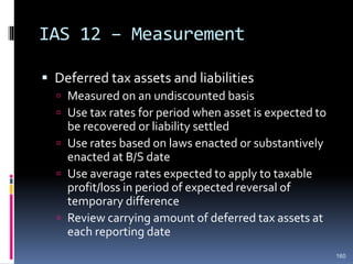 IAS 12 – Measurement
 Deferred tax assets and liabilities
 Measured on an undiscounted basis
 Use tax rates for period when asset is expected to
be recovered or liability settled
 Use rates based on laws enacted or substantively
enacted at B/S date
 Use average rates expected to apply to taxable
profit/loss in period of expected reversal of
temporary difference
 Review carrying amount of deferred tax assets at
each reporting date
160
 