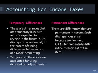 Accounting For Income Taxes
Temporary Differences Permanent Differences
 These are differences that
are temporary in nature
and are expected to
reverse in the future. Such
discrepancies are mainly in
the nature of timing
differences between tax
and GAAP accounting.
 Temporary differences are
accounted for using
deferred tax adjustments.
These are differences that are
permanent in nature. Such
discrepancies arise
because tax laws and
GAAP fundamentally differ
in their treatment of the
item.
166
 