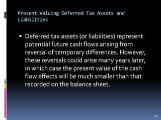 Present Valuing Deferred Tax Assets and
Liabilities
 Deferred tax assets (or liabilities) represent
potential future cash flows arising from
reversal of temporary differences. However,
these reversals could arise many years later,
in which case the present value of the cash
flow effects will be much smaller than that
recorded on the balance sheet.
176
 