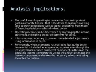 Analysis implications.
 The usefulness of operating income arises from an important
goal in corporate finance.That is the desire to separate investing
(and operating) decisions such as capital budgeting, from those
of financing decisions such as dividend policy.
 Operating income can be determined by rearranging the income
statement and making proper adjustments for taxes.
 It is sometimes necessary to draw on more detailed adjustments
using information in notes.
 For example, when a company has operating leases, the entire
lease rental is included as an operating expense even though the
lease payments included an interest component. In this case the
operating income is understated unless the analyst estimates the
interest component and makes the necessary adjustment using
the note information.
 