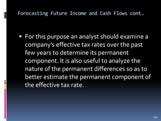 Forecasting Future Income and Cash Flows cont…
 For this purpose an analyst should examine a
company’s effective tax rates over the past
few years to determine its permanent
component. It is also useful to analyze the
nature of the permanent differences so as to
better estimate the permanent component of
the effective tax rate.
180
 