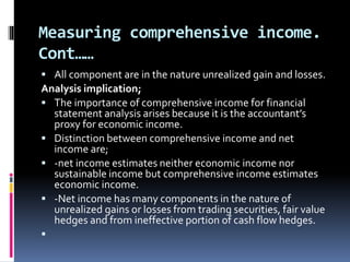 Measuring comprehensive income.
Cont……
 All component are in the nature unrealized gain and losses.
Analysis implication;
 The importance of comprehensive income for financial
statement analysis arises because it is the accountant’s
proxy for economic income.
 Distinction between comprehensive income and net
income are;
 -net income estimates neither economic income nor
sustainable income but comprehensive income estimates
economic income.
 -Net income has many components in the nature of
unrealized gains or losses from trading securities, fair value
hedges and from ineffective portion of cash flow hedges.

 