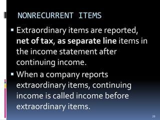 NONRECURRENT ITEMS
 Extraordinary items are reported,
net of tax, as separate line items in
the income statement after
continuing income.
 When a company reports
extraordinary items, continuing
income is called income before
extraordinary items.
28
 