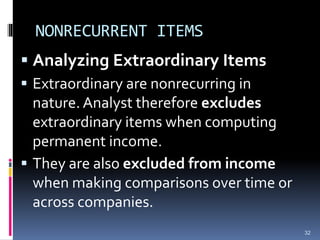 NONRECURRENT ITEMS
 Analyzing Extraordinary Items
 Extraordinary are nonrecurring in
nature. Analyst therefore excludes
extraordinary items when computing
permanent income.
 They are also excluded from income
when making comparisons over time or
across companies.
32
 