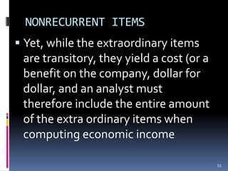 NONRECURRENT ITEMS
 Yet, while the extraordinary items
are transitory, they yield a cost (or a
benefit on the company, dollar for
dollar, and an analyst must
therefore include the entire amount
of the extra ordinary items when
computing economic income
33
 