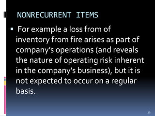 NONRECURRENT ITEMS
 For example a loss from of
inventory from fire arises as part of
company’s operations (and reveals
the nature of operating risk inherent
in the company’s business), but it is
not expected to occur on a regular
basis.
35
 