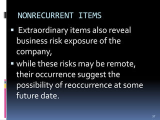 NONRECURRENT ITEMS
 Extraordinary items also reveal
business risk exposure of the
company,
 while these risks may be remote,
their occurrence suggest the
possibility of reoccurrence at some
future date.
37
 