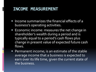 INCOME MEASUREMENT
 Income summarizes the financial effects of a
business’s operating activities.
 Economic income: measures the net change in
shareholder’s wealth during a period and is
typically equal to a period’s cash flows plus
change in present value of expected future cash
flows.
 Permanent income; is an estimate of the stable
average income that a business is expected to
earn over its life time, given the current state of
the business.
 