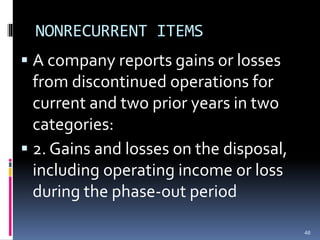 NONRECURRENT ITEMS
 A company reports gains or losses
from discontinued operations for
current and two prior years in two
categories:
 2. Gains and losses on the disposal,
including operating income or loss
during the phase-out period
46
 