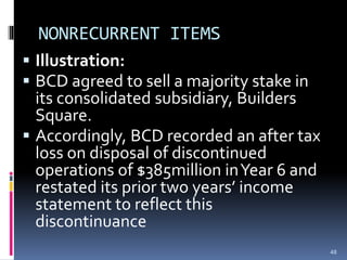 NONRECURRENT ITEMS
 Illustration:
 BCD agreed to sell a majority stake in
its consolidated subsidiary, Builders
Square.
 Accordingly, BCD recorded an after tax
loss on disposal of discontinued
operations of $385million inYear 6 and
restated its prior two years’ income
statement to reflect this
discontinuance
48
 