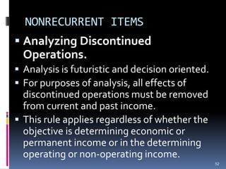 NONRECURRENT ITEMS
 Analyzing Discontinued
Operations.
 Analysis is futuristic and decision oriented.
 For purposes of analysis, all effects of
discontinued operations must be removed
from current and past income.
 This rule applies regardless of whether the
objective is determining economic or
permanent income or in the determining
operating or non-operating income.
52
 