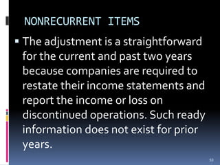 NONRECURRENT ITEMS
 The adjustment is a straightforward
for the current and past two years
because companies are required to
restate their income statements and
report the income or loss on
discontinued operations. Such ready
information does not exist for prior
years.
53
 