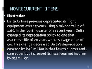 NONRECURRENT ITEMS
 Illustration
 Delta Airlines previous depreciated its flight
equipment over 15 years using a salvage value of
10%. In the fourth quarter of a recent year , Delta
changed its depreciation policy to one that
assumes a life of 20 years with a salvage value of
5%.This change decreased Delta’s depreciation
expense by %36 million in that fourth quarter and ,
consequently , increased its fiscal year net income
by $22million.
63
 