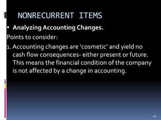 NONRECURRENT ITEMS
 Analyzing Accounting Changes.
Points to consider:
1. Accounting changes are ‘cosmetic’ and yield no
cash flow consequences- either present or future.
This means the financial condition of the company
is not affected by a change in accounting.
64
 