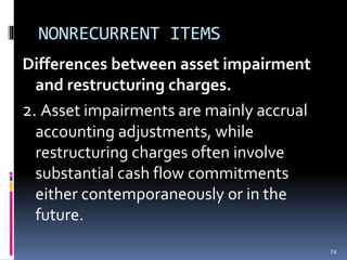 NONRECURRENT ITEMS
Differences between asset impairment
and restructuring charges.
2. Asset impairments are mainly accrual
accounting adjustments, while
restructuring charges often involve
substantial cash flow commitments
either contemporaneously or in the
future.
74
 