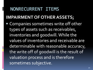 NONRECURRENT ITEMS
IMPAIRMENT OF OTHER ASSETS;
 Companies sometimes write off other
types of assets such as receivables,
inventories and goodwill.While the
values of inventories and receivable are
determinable with reasonable accuracy,
the write off of goodwill is the result of
valuation process and is therefore
sometimes subjective.
81
 