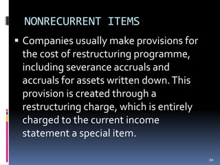 NONRECURRENT ITEMS
 Companies usually make provisions for
the cost of restructuring programme,
including severance accruals and
accruals for assets written down.This
provision is created through a
restructuring charge, which is entirely
charged to the current income
statement a special item.
84
 