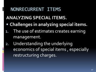 NONRECURRENT ITEMS
ANALYZING SPECIAL ITEMS.
 Challenges in analyzing special items.
1. The use of estimates creates earning
management.
2. Understanding the underlying
economics of special items , especially
restructuring charges.
87
 