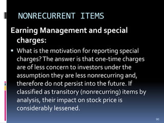 NONRECURRENT ITEMS
Earning Management and special
charges:
 What is the motivation for reporting special
charges?The answer is that one-time charges
are of less concern to investors under the
assumption they are less nonrecurring and,
therefore do not persist into the future. If
classified as transitory (nonrecurring) items by
analysis, their impact on stock price is
considerably lessened.
90
 