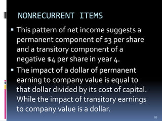 NONRECURRENT ITEMS
 This pattern of net income suggests a
permanent component of $3 per share
and a transitory component of a
negative $4 per share in year 4.
 The impact of a dollar of permanent
earning to company value is equal to
that dollar divided by its cost of capital.
While the impact of transitory earnings
to company value is a dollar.
93
 