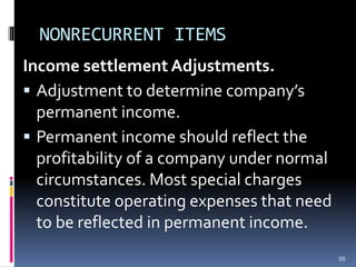 NONRECURRENT ITEMS
Income settlement Adjustments.
 Adjustment to determine company’s
permanent income.
 Permanent income should reflect the
profitability of a company under normal
circumstances. Most special charges
constitute operating expenses that need
to be reflected in permanent income.
95
 