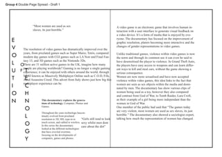 Group 4 Double Page Spread - Draft 1




                  “Most women are used as sex                                              A video game is an electronic game that involves human in-
                  slaves, its just horrible.”                                              teraction with a user interface to generate visual feedback on
                                                                                           a video device. It’s a form of media that is enjoyed by eve-
    E                                                                                      ryone. The documentary has focused on the improvement of
                                                                                           graphic resolution, platers becoming more interactive and the
    V      The resolution of video games has dramatically improved over the
                                                                                           changes of gender representations in video games.

           years, from pixelated games such as Super Mario; Tetris, compared
    O      modern day games with CGI games such as LA Noir and Final Fan-
                                                                                           Unlike traditional games, violence within video games is now
                                                                                           the norm and through its common use it can even be said to
           tasy 13, and 3D games such as the Nintendo 3Ds.
    L    OThere are 31 million active games in the UK, imagine how many
                                                                                           have desensitised the player to violence. In Grand Theft Auto,
                                                                                           the players have easy access to weapons and can learn differ-
           people are playing worldwide? Gaming is no longer a single gaming
    U       T
         F experience; it can be enjoyed with others around the world, through             ent ways to kill and steal cars, without the game showing a
                                                                                           serious consequence.
           MMO known as Massively Multiplayer Online such as C.O.D, Fifa,
    T       E
           Aand Assassins Creed. This advert from Italy shows just how big this
                                                                                           Women are now more sexualised and have now accepted
                                                                                           violence within video games, this idea links to the fact that
           multiplayer experience can be.
    I       C                                                                              women are seen as sex objects within the media and domi-
                                                                                           nated by men. The documentary has show various clips of
    O       H                                                                              women being used as a toy, however they also compared
                                                                                           and contrast from God of War, to Tomb Raider, Lara Croft,
    N       N            This documentary explores the genera-
                         tions of technology. Computer, Phones and
                                                                                           as their example of a girl being more independant than the
                                                                                           women in God of War.
            O            Games.                                                            One member of the public had said that “The games today
                                                                                           are very violent, most women are used as sex slaves, its just
                         Throughout the years technologu hascon-
            L            tinualy evolved from pixelated
                         resolution to 3D, HD, type-in to      “Girls still tend to look
                                                                                           horrible.” The documentary also showed a sociologist expert,
                                                                                           talking how much the representation of women has changed.
            O            touch screen, and cabled to wireless. sexy whilst men dont
                         In this series the documentary        care about the dirt”
                         looked at the different technologies
            G            that have evovled overtime,
                         focusing on the developments of
            Y            computers, games and phones.
 