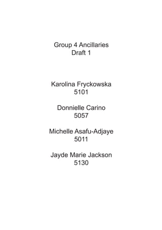 Group 4 Ancillaries
      Draft 1



Karolina Fryckowska
        5101

  Donnielle Carino
       5057

Michelle Asafu-Adjaye
         5011

Jayde Marie Jackson
       5130
 