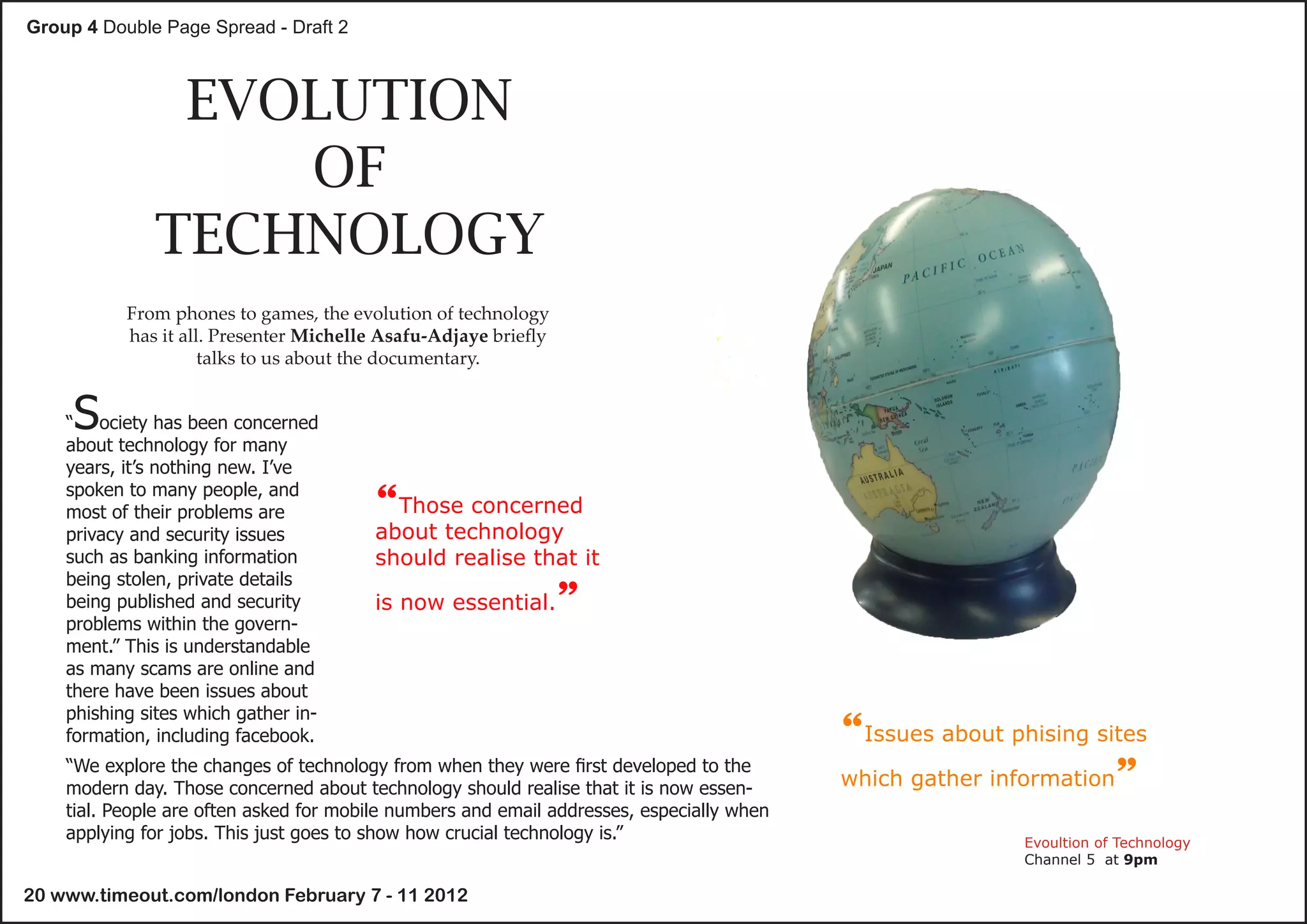 Group 4 Double Page Spread - Draft 2



               EVOLUTION
                  OF
              TECHNOLOGY
           From phones to games, the evolution of technology
           has it all. Presenter Michelle Asafu-Adjaye briefly
                     talks to us about the documentary.


     S
    “ ociety has been concerned
    about technology for many
    years, it’s nothing new. I’ve
    spoken to many people, and
    most of their problems are          “Those concerned
    privacy and security issues         about technology
    such as banking information         should realise that it
    being stolen, private details
    being published and security        is now essential.        ”
    problems within the govern-
    ment.” This is understandable
    as many scams are online and
    there have been issues about
    phishing sites which gather in-
    formation, including facebook.                                                         “Issues about phising sites
                                                                                           which gather information”
    “We explore the changes of technology from when they were first developed to the
    modern day. Those concerned about technology should realise that it is now essen-
    tial. People are often asked for mobile numbers and email addresses, especially when
    applying for jobs. This just goes to show how crucial technology is.”                                  Evoultion of Technology
                                                                                                           Channel 5 at 9pm

20 www.timeout.com/london February 7 - 11 2012
 