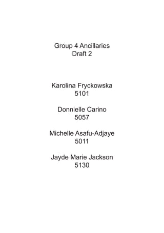 Group 4 Ancillaries
      Draft 2



Karolina Fryckowska
        5101

  Donnielle Carino
       5057

Michelle Asafu-Adjaye
         5011

Jayde Marie Jackson
       5130
 