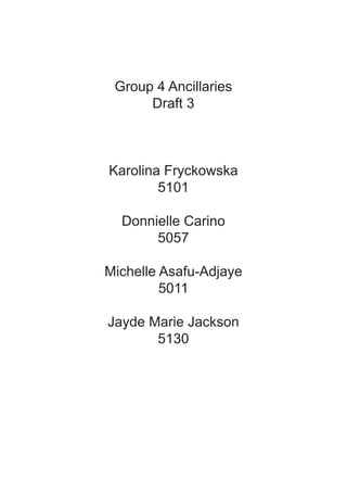 Group 4 Ancillaries
      Draft 3



Karolina Fryckowska
        5101

  Donnielle Carino
       5057

Michelle Asafu-Adjaye
         5011

Jayde Marie Jackson
       5130
 