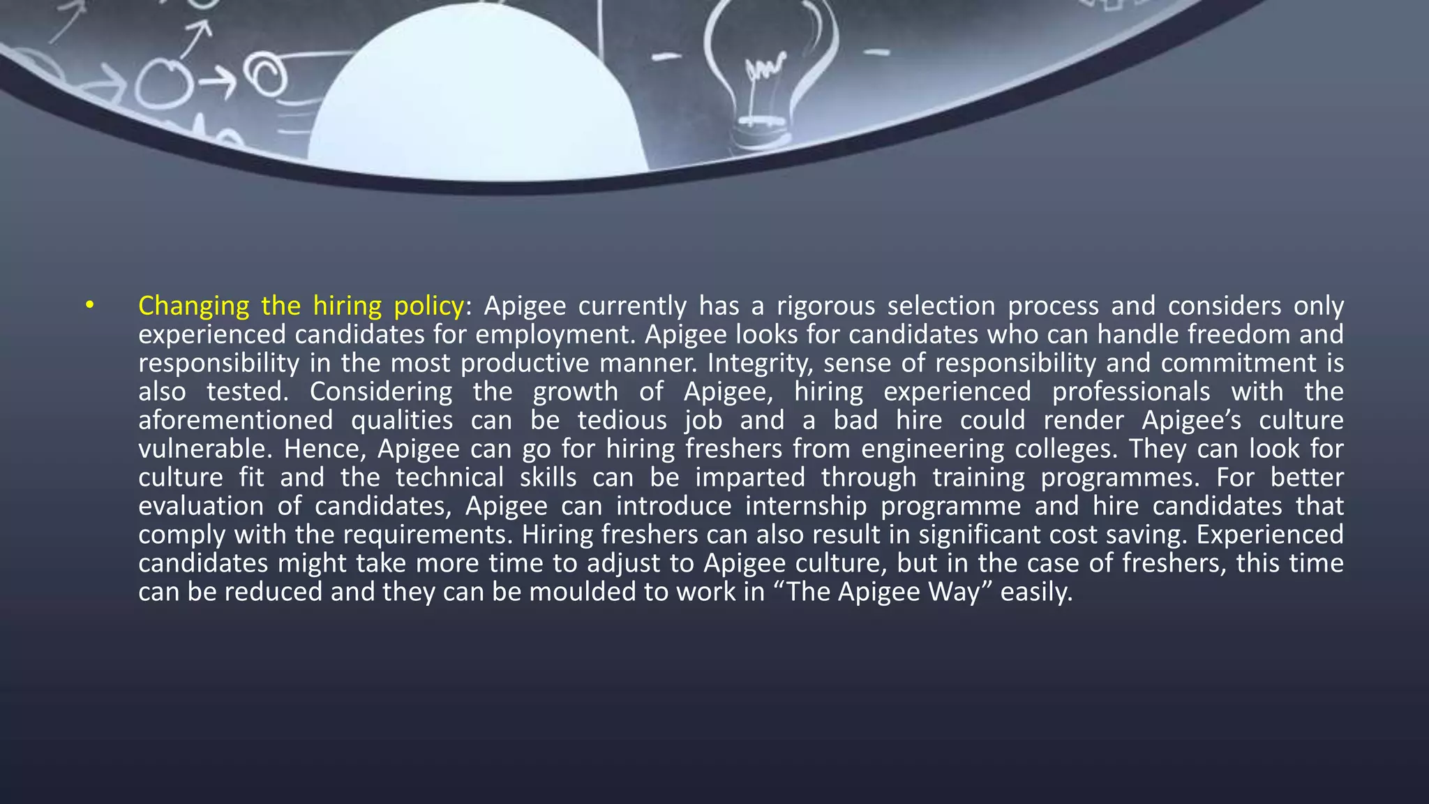 • Changing the hiring policy: Apigee currently has a rigorous selection process and considers only
experienced candidates for employment. Apigee looks for candidates who can handle freedom and
responsibility in the most productive manner. Integrity, sense of responsibility and commitment is
also tested. Considering the growth of Apigee, hiring experienced professionals with the
aforementioned qualities can be tedious job and a bad hire could render Apigee’s culture
vulnerable. Hence, Apigee can go for hiring freshers from engineering colleges. They can look for
culture fit and the technical skills can be imparted through training programmes. For better
evaluation of candidates, Apigee can introduce internship programme and hire candidates that
comply with the requirements. Hiring freshers can also result in significant cost saving. Experienced
candidates might take more time to adjust to Apigee culture, but in the case of freshers, this time
can be reduced and they can be moulded to work in “The Apigee Way” easily.
 