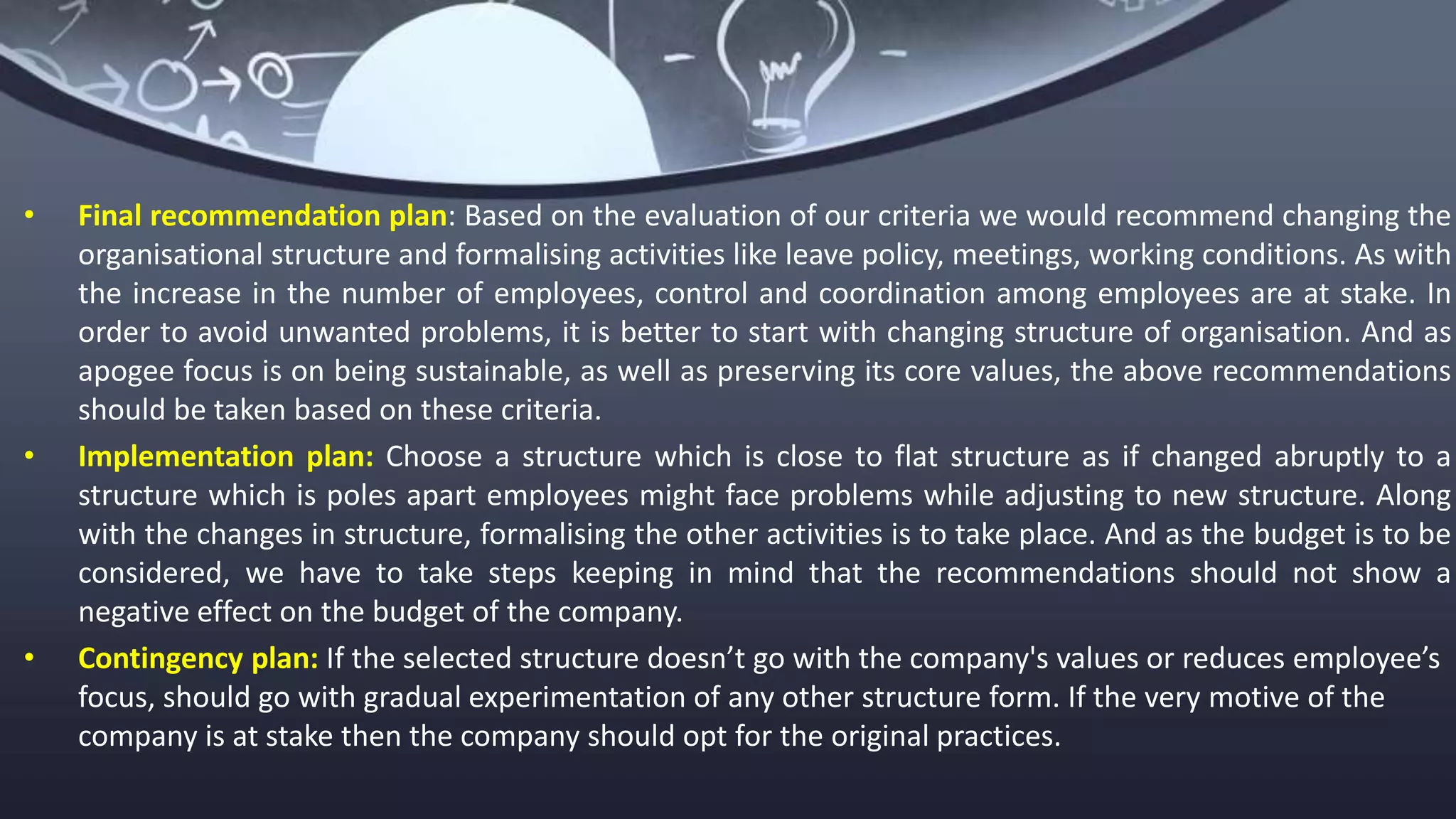• Final recommendation plan: Based on the evaluation of our criteria we would recommend changing the
organisational structure and formalising activities like leave policy, meetings, working conditions. As with
the increase in the number of employees, control and coordination among employees are at stake. In
order to avoid unwanted problems, it is better to start with changing structure of organisation. And as
apogee focus is on being sustainable, as well as preserving its core values, the above recommendations
should be taken based on these criteria.
• Implementation plan: Choose a structure which is close to flat structure as if changed abruptly to a
structure which is poles apart employees might face problems while adjusting to new structure. Along
with the changes in structure, formalising the other activities is to take place. And as the budget is to be
considered, we have to take steps keeping in mind that the recommendations should not show a
negative effect on the budget of the company.
• Contingency plan: If the selected structure doesn’t go with the company's values or reduces employee’s
focus, should go with gradual experimentation of any other structure form. If the very motive of the
company is at stake then the company should opt for the original practices.
 