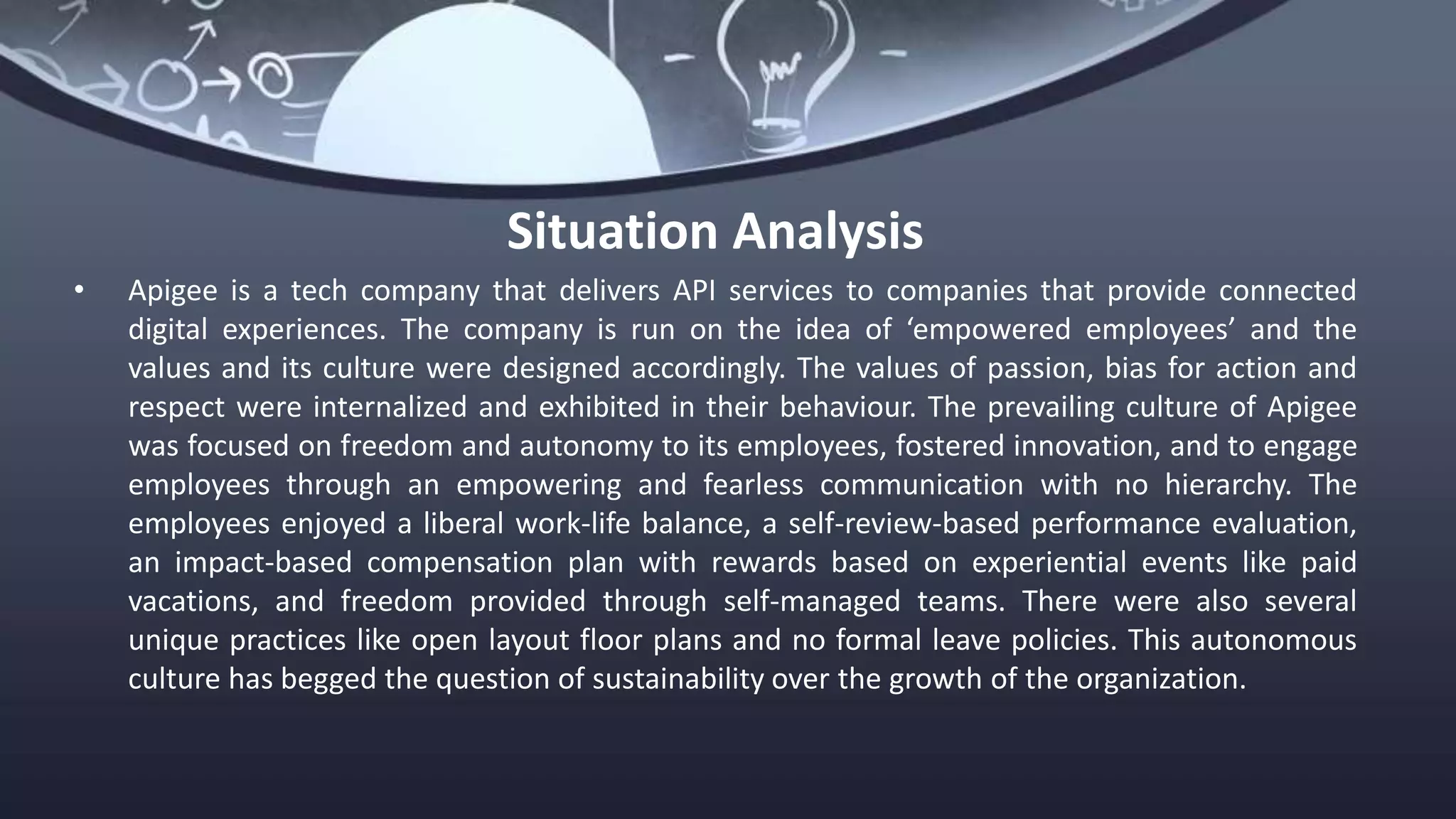 Situation Analysis
• Apigee is a tech company that delivers API services to companies that provide connected
digital experiences. The company is run on the idea of ‘empowered employees’ and the
values and its culture were designed accordingly. The values of passion, bias for action and
respect were internalized and exhibited in their behaviour. The prevailing culture of Apigee
was focused on freedom and autonomy to its employees, fostered innovation, and to engage
employees through an empowering and fearless communication with no hierarchy. The
employees enjoyed a liberal work-life balance, a self-review-based performance evaluation,
an impact-based compensation plan with rewards based on experiential events like paid
vacations, and freedom provided through self-managed teams. There were also several
unique practices like open layout floor plans and no formal leave policies. This autonomous
culture has begged the question of sustainability over the growth of the organization.
 