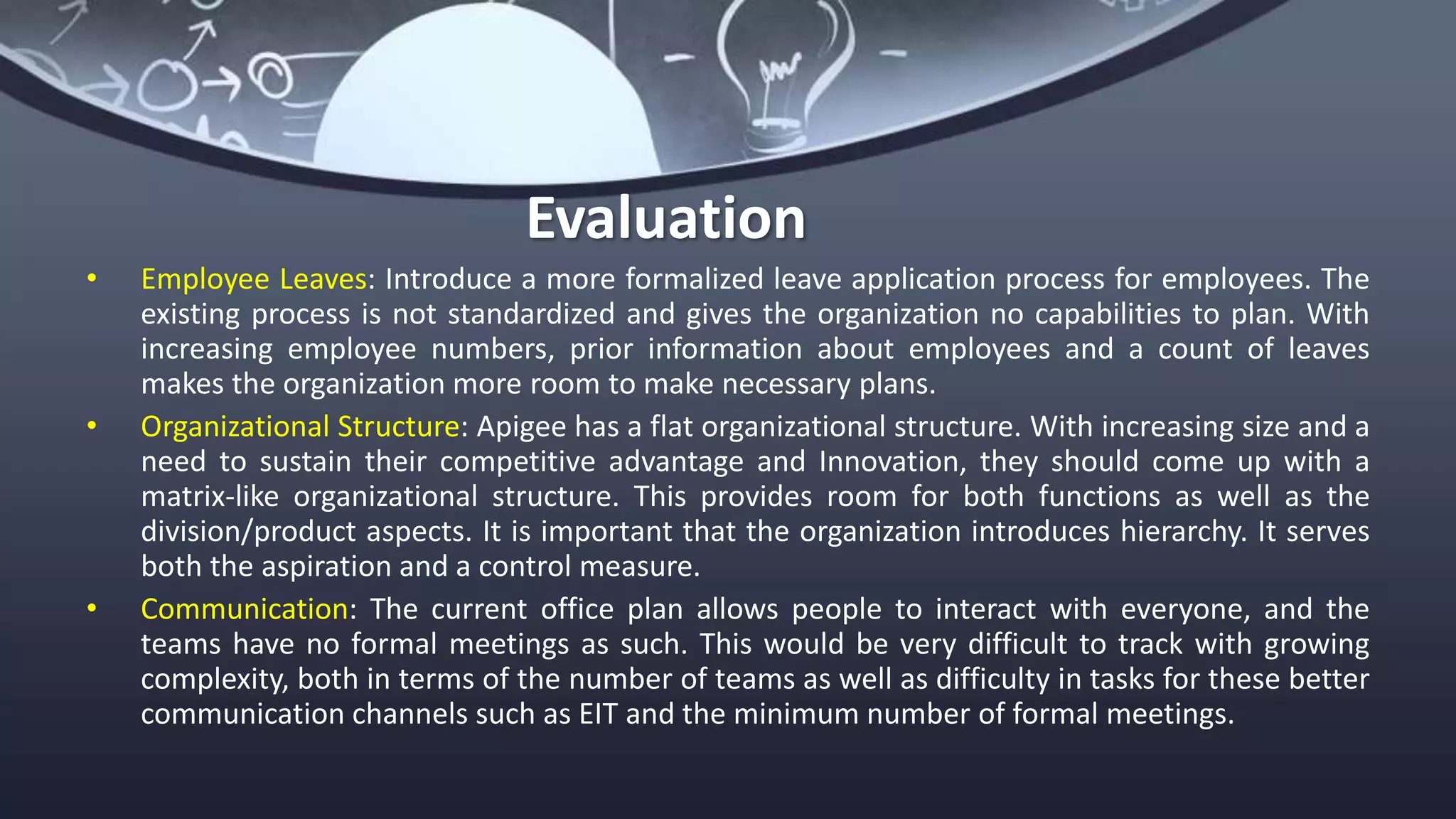 Evaluation
• Employee Leaves: Introduce a more formalized leave application process for employees. The
existing process is not standardized and gives the organization no capabilities to plan. With
increasing employee numbers, prior information about employees and a count of leaves
makes the organization more room to make necessary plans.
• Organizational Structure: Apigee has a flat organizational structure. With increasing size and a
need to sustain their competitive advantage and Innovation, they should come up with a
matrix-like organizational structure. This provides room for both functions as well as the
division/product aspects. It is important that the organization introduces hierarchy. It serves
both the aspiration and a control measure.
• Communication: The current office plan allows people to interact with everyone, and the
teams have no formal meetings as such. This would be very difficult to track with growing
complexity, both in terms of the number of teams as well as difficulty in tasks for these better
communication channels such as EIT and the minimum number of formal meetings.
 