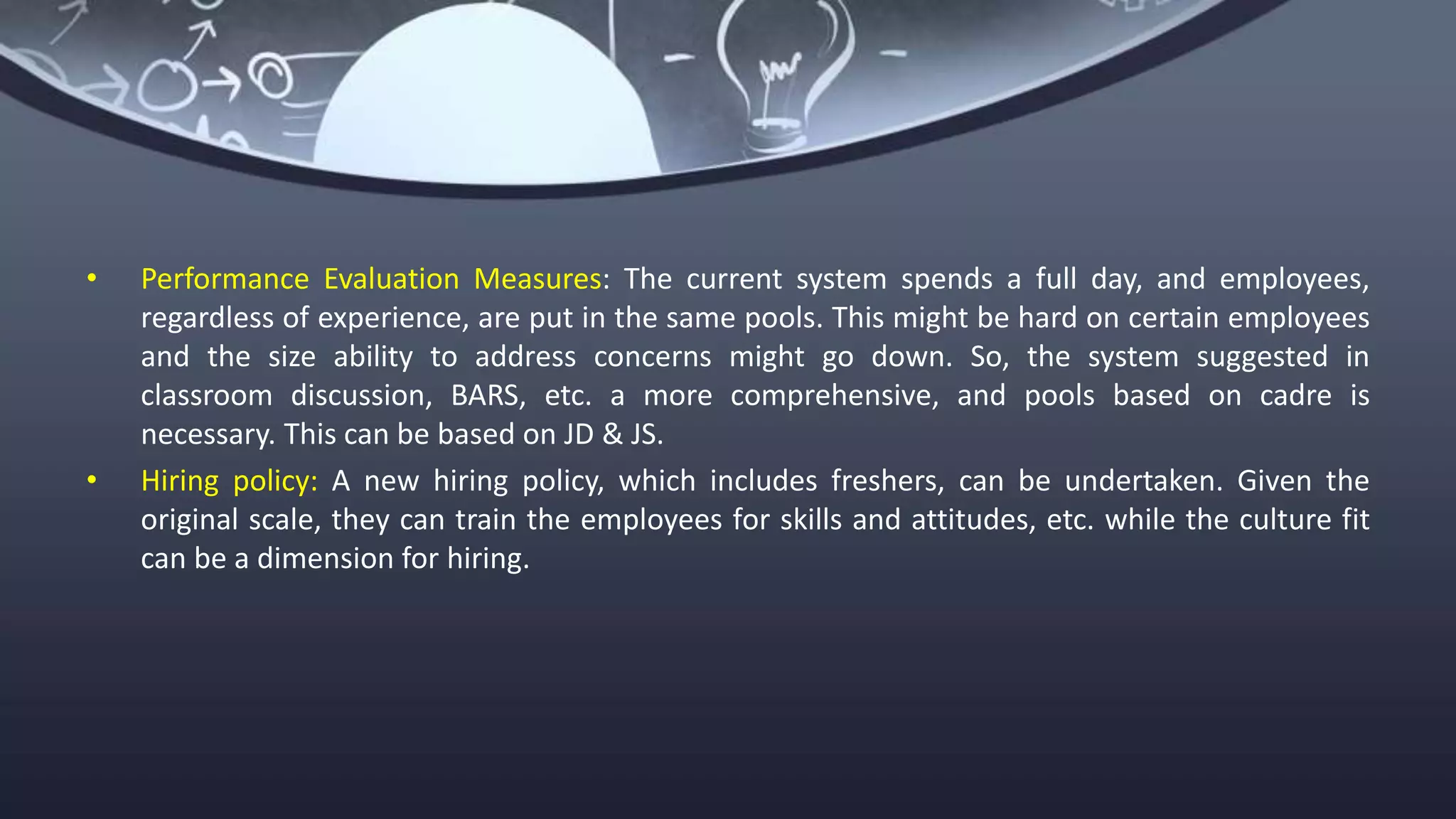 • Performance Evaluation Measures: The current system spends a full day, and employees,
regardless of experience, are put in the same pools. This might be hard on certain employees
and the size ability to address concerns might go down. So, the system suggested in
classroom discussion, BARS, etc. a more comprehensive, and pools based on cadre is
necessary. This can be based on JD & JS.
• Hiring policy: A new hiring policy, which includes freshers, can be undertaken. Given the
original scale, they can train the employees for skills and attitudes, etc. while the culture fit
can be a dimension for hiring.
 
