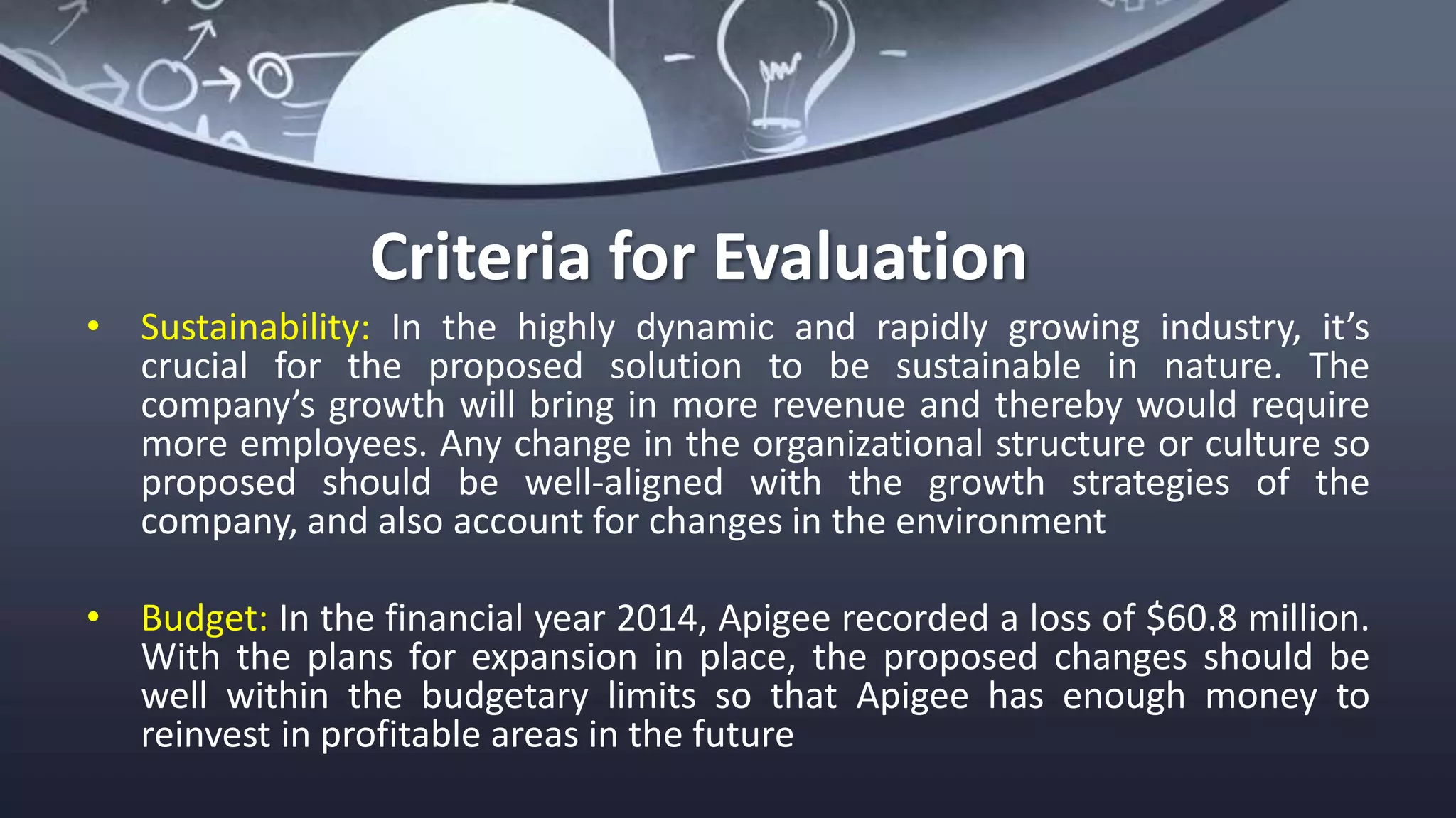 Criteria for Evaluation
• Sustainability: In the highly dynamic and rapidly growing industry, it’s
crucial for the proposed solution to be sustainable in nature. The
company’s growth will bring in more revenue and thereby would require
more employees. Any change in the organizational structure or culture so
proposed should be well-aligned with the growth strategies of the
company, and also account for changes in the environment
• Budget: In the financial year 2014, Apigee recorded a loss of $60.8 million.
With the plans for expansion in place, the proposed changes should be
well within the budgetary limits so that Apigee has enough money to
reinvest in profitable areas in the future
 