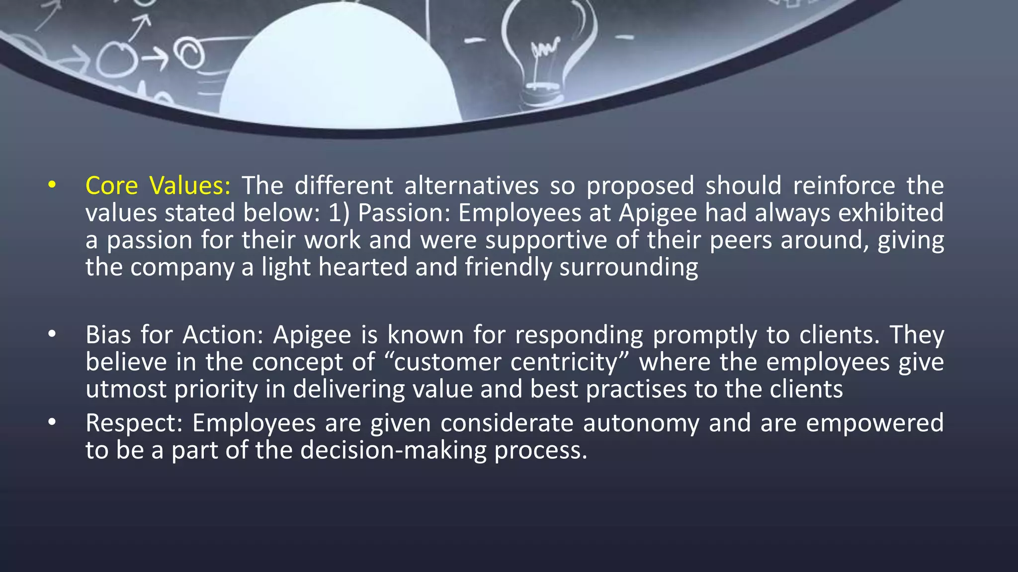 • Core Values: The different alternatives so proposed should reinforce the
values stated below: 1) Passion: Employees at Apigee had always exhibited
a passion for their work and were supportive of their peers around, giving
the company a light hearted and friendly surrounding
• Bias for Action: Apigee is known for responding promptly to clients. They
believe in the concept of “customer centricity” where the employees give
utmost priority in delivering value and best practises to the clients
• Respect: Employees are given considerate autonomy and are empowered
to be a part of the decision-making process.
 
