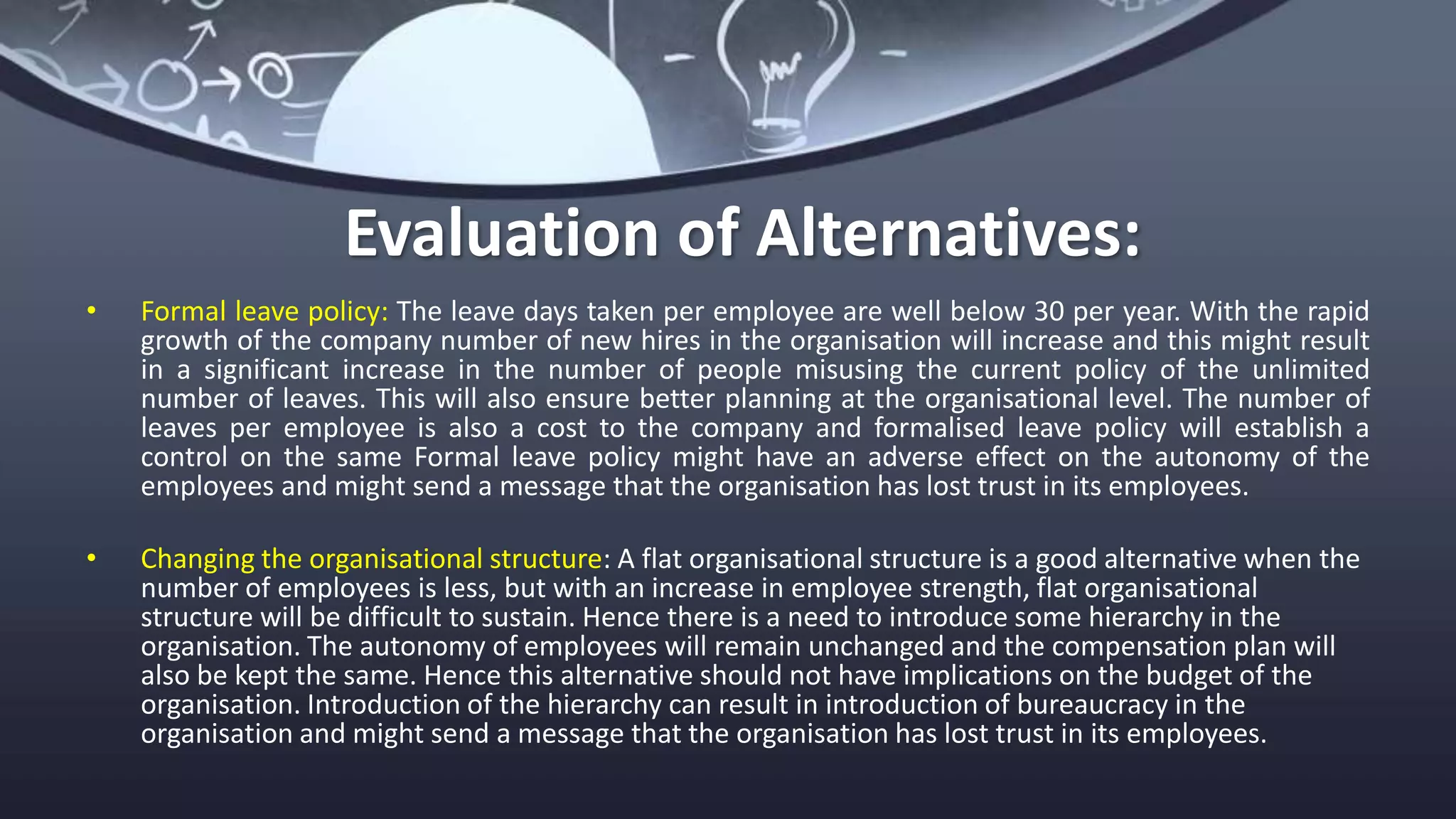 Evaluation of Alternatives:
• Formal leave policy: The leave days taken per employee are well below 30 per year. With the rapid
growth of the company number of new hires in the organisation will increase and this might result
in a significant increase in the number of people misusing the current policy of the unlimited
number of leaves. This will also ensure better planning at the organisational level. The number of
leaves per employee is also a cost to the company and formalised leave policy will establish a
control on the same Formal leave policy might have an adverse effect on the autonomy of the
employees and might send a message that the organisation has lost trust in its employees.
• Changing the organisational structure: A flat organisational structure is a good alternative when the
number of employees is less, but with an increase in employee strength, flat organisational
structure will be difficult to sustain. Hence there is a need to introduce some hierarchy in the
organisation. The autonomy of employees will remain unchanged and the compensation plan will
also be kept the same. Hence this alternative should not have implications on the budget of the
organisation. Introduction of the hierarchy can result in introduction of bureaucracy in the
organisation and might send a message that the organisation has lost trust in its employees.
 