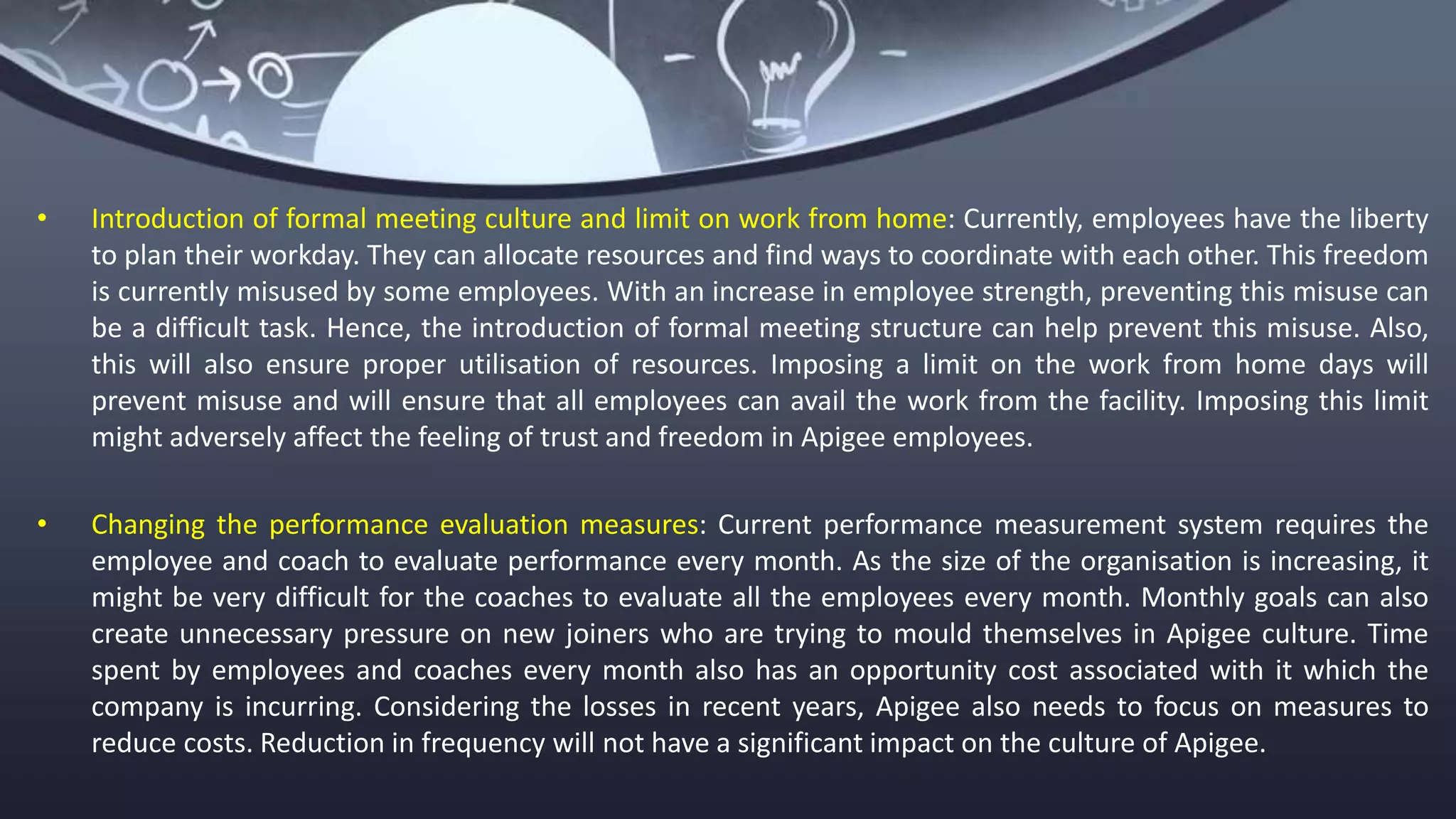 • Introduction of formal meeting culture and limit on work from home: Currently, employees have the liberty
to plan their workday. They can allocate resources and find ways to coordinate with each other. This freedom
is currently misused by some employees. With an increase in employee strength, preventing this misuse can
be a difficult task. Hence, the introduction of formal meeting structure can help prevent this misuse. Also,
this will also ensure proper utilisation of resources. Imposing a limit on the work from home days will
prevent misuse and will ensure that all employees can avail the work from the facility. Imposing this limit
might adversely affect the feeling of trust and freedom in Apigee employees.
• Changing the performance evaluation measures: Current performance measurement system requires the
employee and coach to evaluate performance every month. As the size of the organisation is increasing, it
might be very difficult for the coaches to evaluate all the employees every month. Monthly goals can also
create unnecessary pressure on new joiners who are trying to mould themselves in Apigee culture. Time
spent by employees and coaches every month also has an opportunity cost associated with it which the
company is incurring. Considering the losses in recent years, Apigee also needs to focus on measures to
reduce costs. Reduction in frequency will not have a significant impact on the culture of Apigee.
 