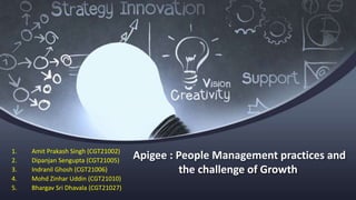 Apigee : People Management practices and
the challenge of Growth
1. Amit Prakash Singh (CGT21002)
2. Dipanjan Sengupta (CGT21005)
3. Indranil Ghosh (CGT21006)
4. Mohd Zinhar Uddin (CGT21010)
5. Bhargav Sri Dhavala (CGT21027)
 