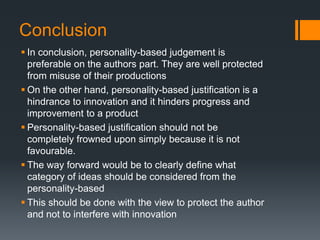 Conclusion
 In conclusion, personality-based judgement is
preferable on the authors part. They are well protected
from misuse of their productions
 On the other hand, personality-based justification is a
hindrance to innovation and it hinders progress and
improvement to a product
 Personality-based justification should not be
completely frowned upon simply because it is not
favourable.
 The way forward would be to clearly define what
category of ideas should be considered from the
personality-based
 This should be done with the view to protect the author
and not to interfere with innovation
 