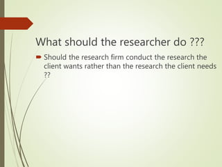 What should the researcher do ???
 Should the research firm conduct the research the
client wants rather than the research the client needs
??
 