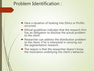 Problem Identification :
 Here a situation of looking into Ethics or Profits
occurred .
 Ethical guidelines indicates that the research firm
has an obligation to disclose the actual problem
to the client .
 Researcher can address the distribution problem
to the client, if he is interested in carrying out
the segmentation research .
 The reason is that the researcher doesn’t know
the motivation underlying the client`s behavior .
 