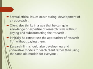  Several ethical issues occur during development of
an approach .
 Client also thinks in a way that he can gain
knowledge or expertise of research firms without
paying and subcontracting the research .
 Ethically he cannot use the approaches of research
firm without paying them .
 Research firm should also develop new and
innovative models for each client rather than using
the same old models for everyone .
 