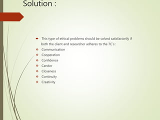 Solution :
 This type of ethical problems should be solved satisfactorily if
both the client and researcher adheres to the 7C`s :
 Communication
 Cooperation
 Confidence
 Candor
 Closeness
 Continuity
 Creativity
 