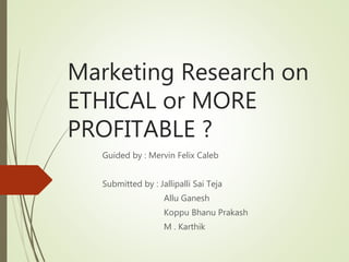 Marketing Research on
ETHICAL or MORE
PROFITABLE ?
Guided by : Mervin Felix Caleb
Submitted by : Jallipalli Sai Teja
Allu Ganesh
Koppu Bhanu Prakash
M . Karthik
 